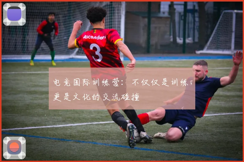 电竞国际训练营：不仅仅是训练，更是文化的交流碰撞