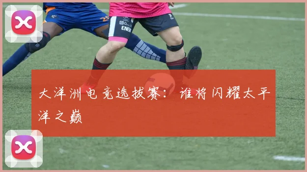 大洋洲电竞选拔赛：谁将闪耀太平洋之巅