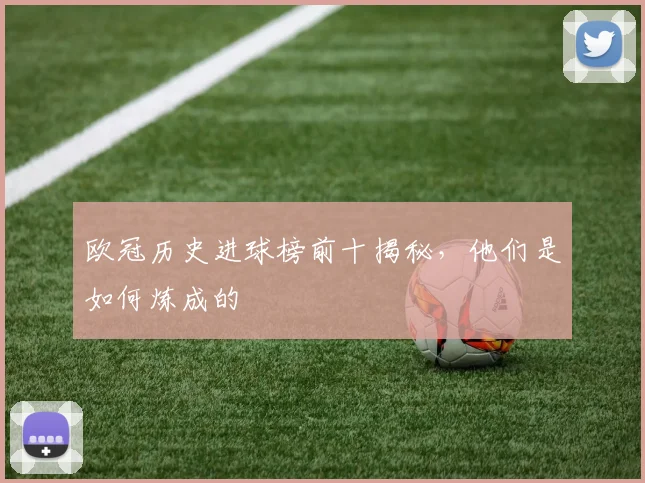 欧冠历史进球榜前十揭秘，他们是如何炼成的