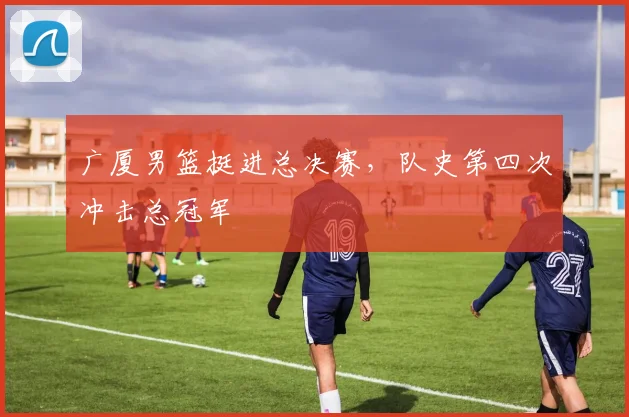 广厦男篮挺进总决赛，队史第四次冲击总冠军