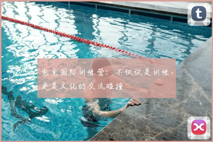 电竞国际训练营：不仅仅是训练，更是文化的交流碰撞