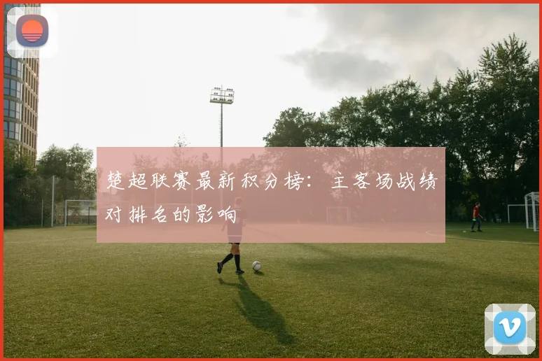 楚超联赛最新积分榜：主客场战绩对排名的影响