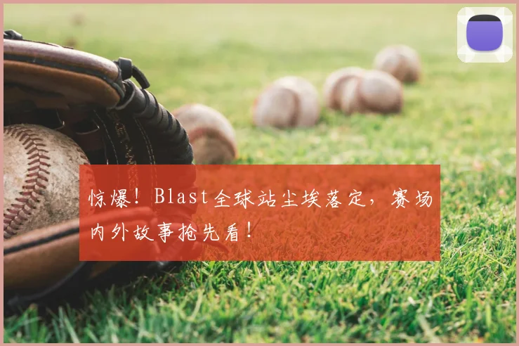 惊爆！Blast全球站尘埃落定，赛场内外故事抢先看！