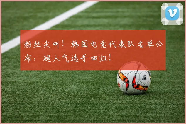 粉丝尖叫！韩国电竞代表队名单公布，超人气选手回归！