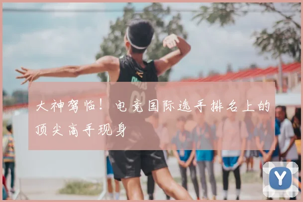 大神驾临！电竞国际选手排名上的顶尖高手现身