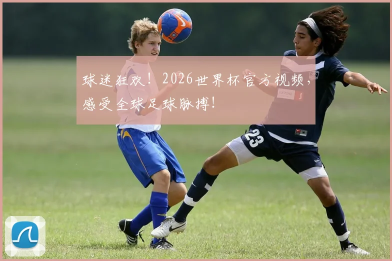 球迷狂欢！2026世界杯官方视频，感受全球足球脉搏！