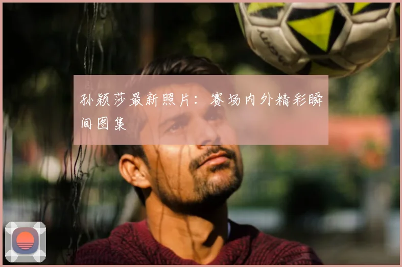 孙颖莎最新照片：赛场内外精彩瞬间图集