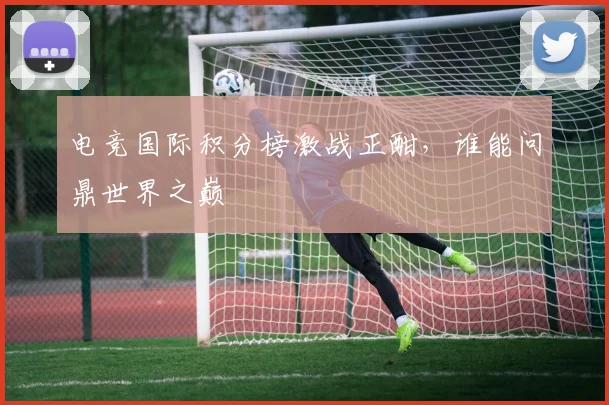 电竞国际积分榜激战正酣，谁能问鼎世界之巅
