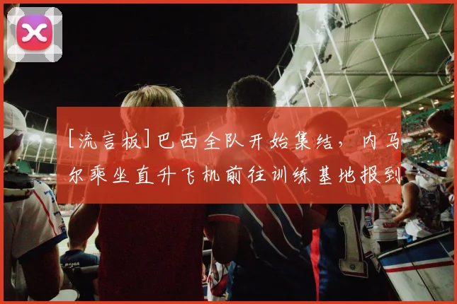 [流言板]巴西全队开始集结，内马尔乘坐直升飞机前往训练基地报到
