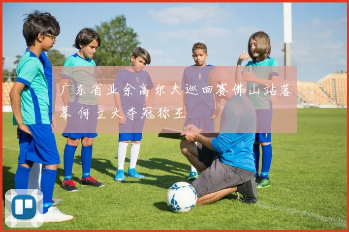 广东省业余高尔夫巡回赛佛山站落幕 何立大夺冠称王