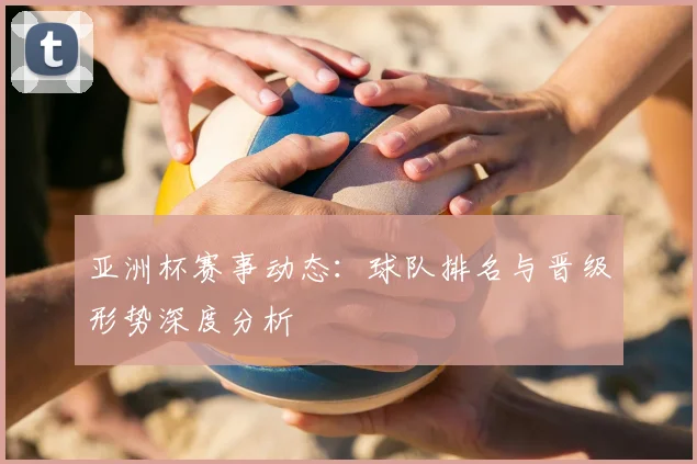 亚洲杯赛事动态：球队排名与晋级形势深度分析