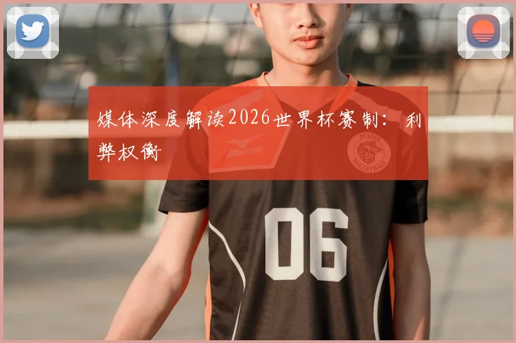 媒体深度解读2026世界杯赛制：利弊权衡