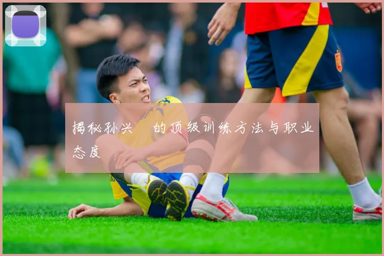 揭秘孙兴慜的顶级训练方法与职业态度
