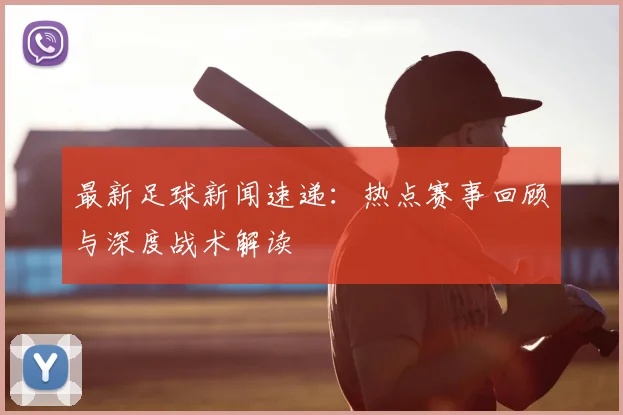 最新足球新闻速递:热点赛事回顾与深度战术解读