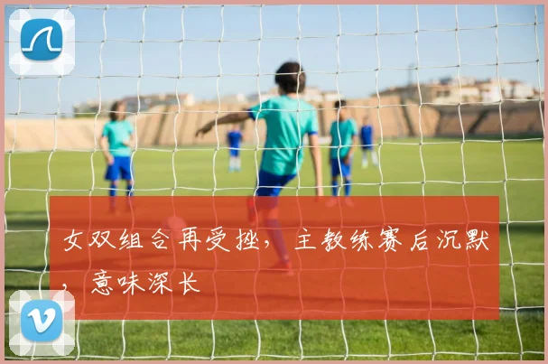 女双组合再受挫,主教练赛后沉默,意味深长
