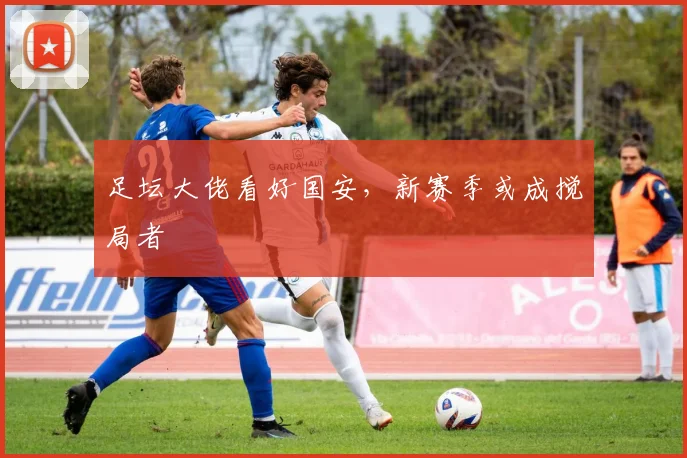 足坛大佬看好国安，新赛季或成搅局者