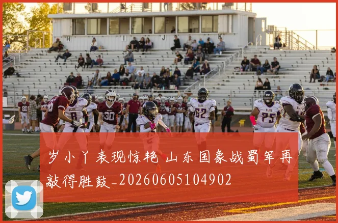 岁小丫表现惊艳 山东国象战蜀军再敲得胜鼓_20260605104902