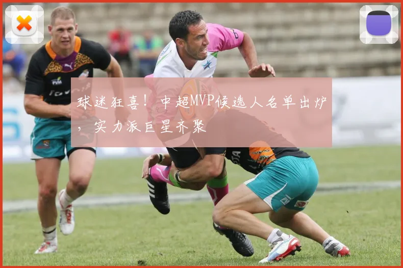 球迷狂喜！中超MVP候选人名单出炉，实力派巨星齐聚