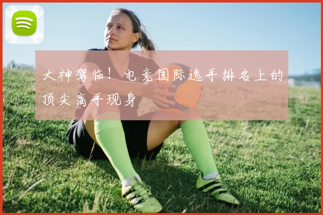 大神驾临！电竞国际选手排名上的顶尖高手现身