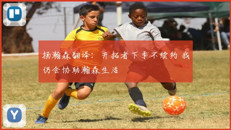 杨瀚森翻译：开拓者下季不续约 我仍会协助瀚森生活