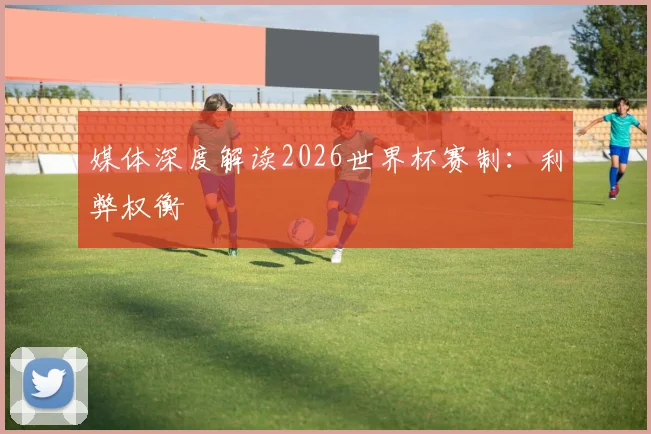 媒体深度解读2026世界杯赛制：利弊权衡
