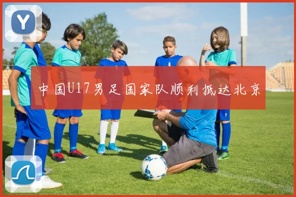 中国U17男足国家队顺利抵达北京