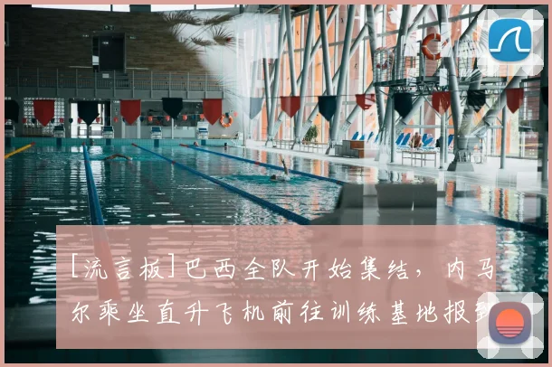 [流言板]巴西全队开始集结，内马尔乘坐直升飞机前往训练基地报到