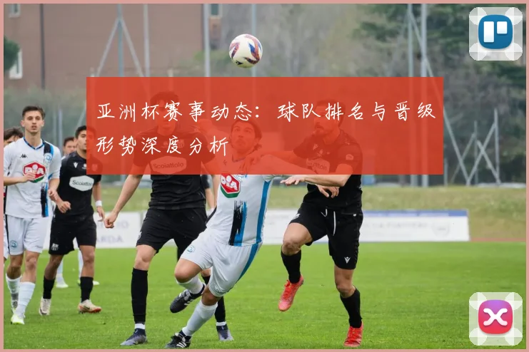 亚洲杯赛事动态：球队排名与晋级形势深度分析