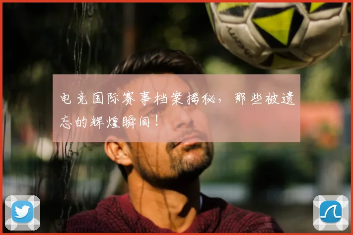 电竞国际赛事档案揭秘，那些被遗忘的辉煌瞬间！