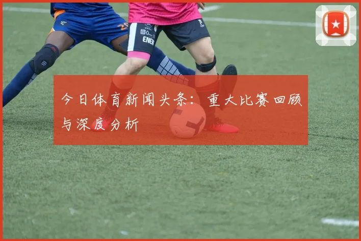 今日体育新闻头条：重大比赛回顾与深度分析