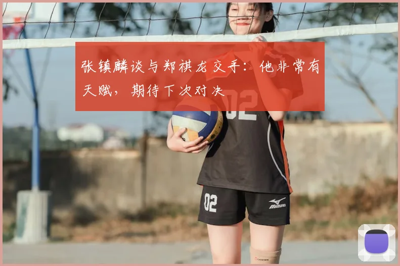 张镇麟谈与郑祺龙交手:他非常有天赋,期待下次对决
