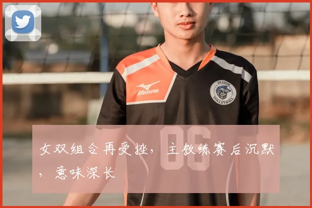 女双组合再受挫，主教练赛后沉默，意味深长