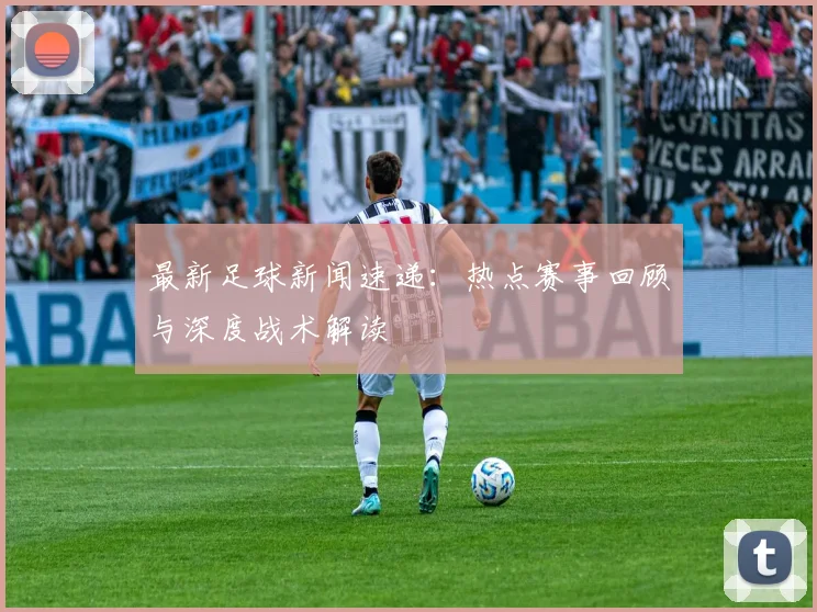 最新足球新闻速递:热点赛事回顾与深度战术解读