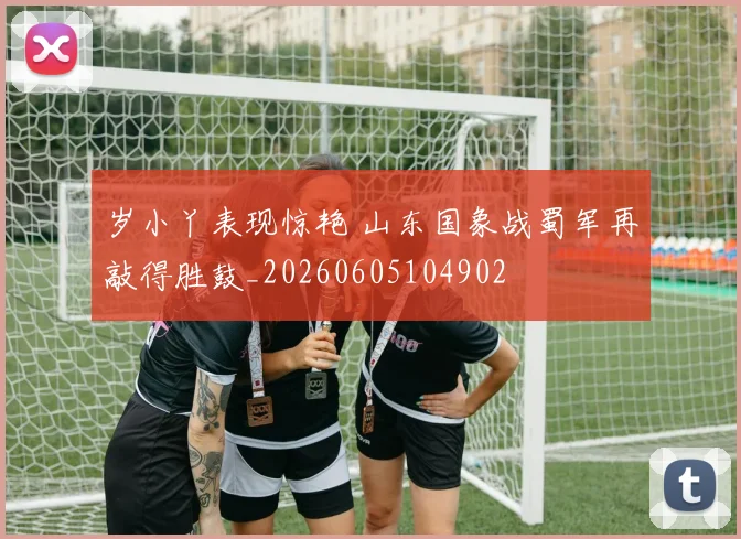 岁小丫表现惊艳 山东国象战蜀军再敲得胜鼓_20260605104902