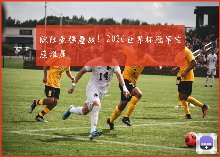 欧陆豪强鏖战!2026世界杯冠军宝座谁属